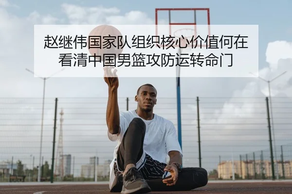 赵继伟国家队组织核心价值何在 看清中国男篮攻防运转命门